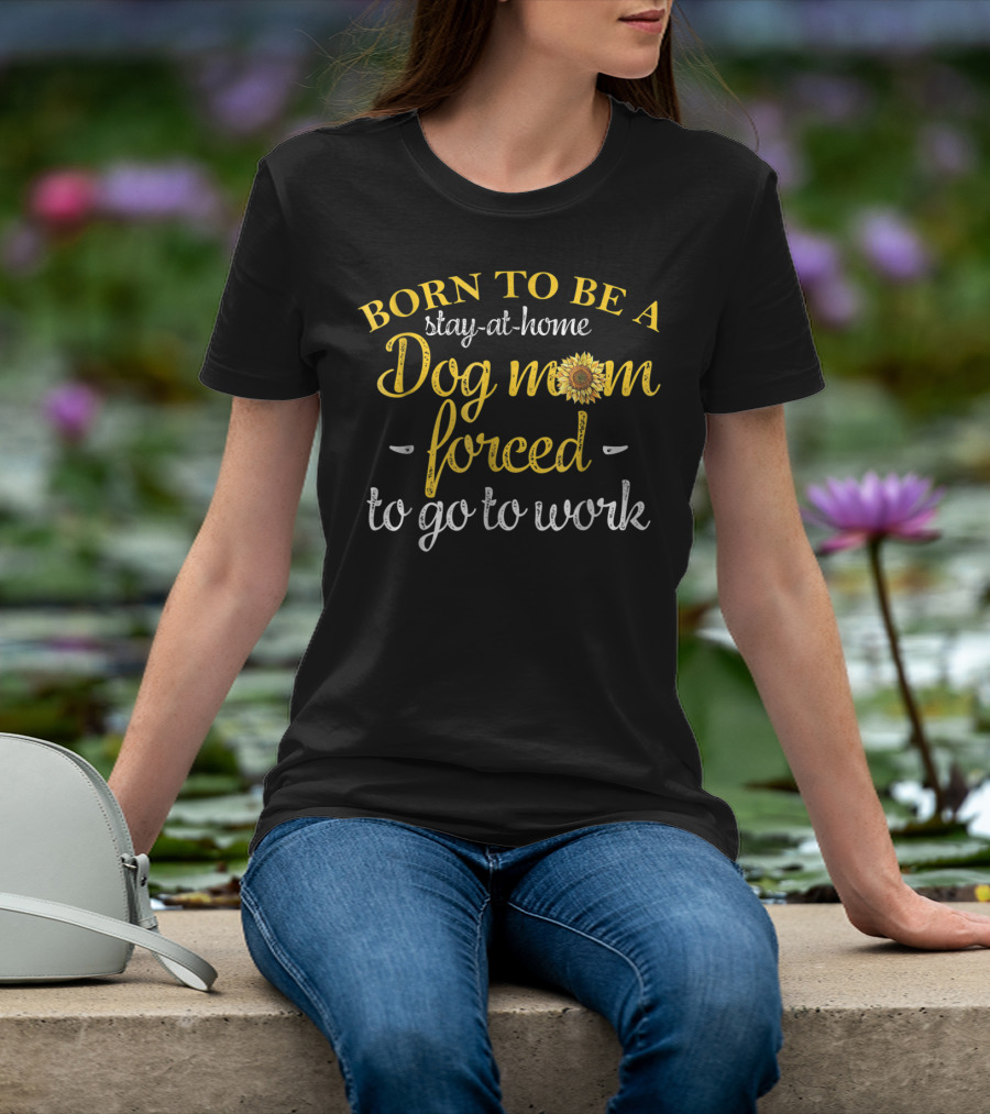 Born To Be A Stay-at-Home Dog Mom Forced To Go To Work With Sunflower T-Shirt