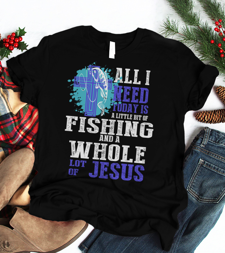 All I Need Today Is A Little Bit Of Fishing And A Whole Lot Of Jesus Christian Cross Faith T-Shirt