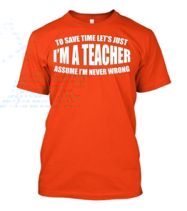 To Save Time Let's Just I'm A Teacher Assume I'm Never Wrong T-Shirt