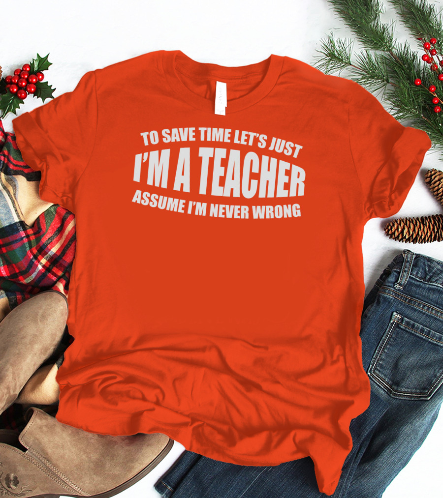 To Save Time Let's Just I'm A Teacher Assume I'm Never Wrong T-Shirt