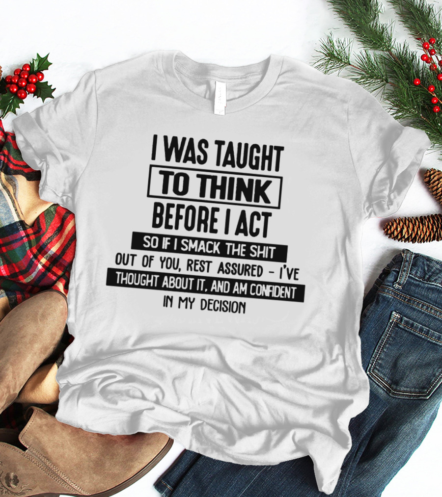I Was Taught To Think Before I Act So If I Smack The Shit Out Of You Rest Assured I’ve Thought About It And Am Confident In My Decision T-Shirt