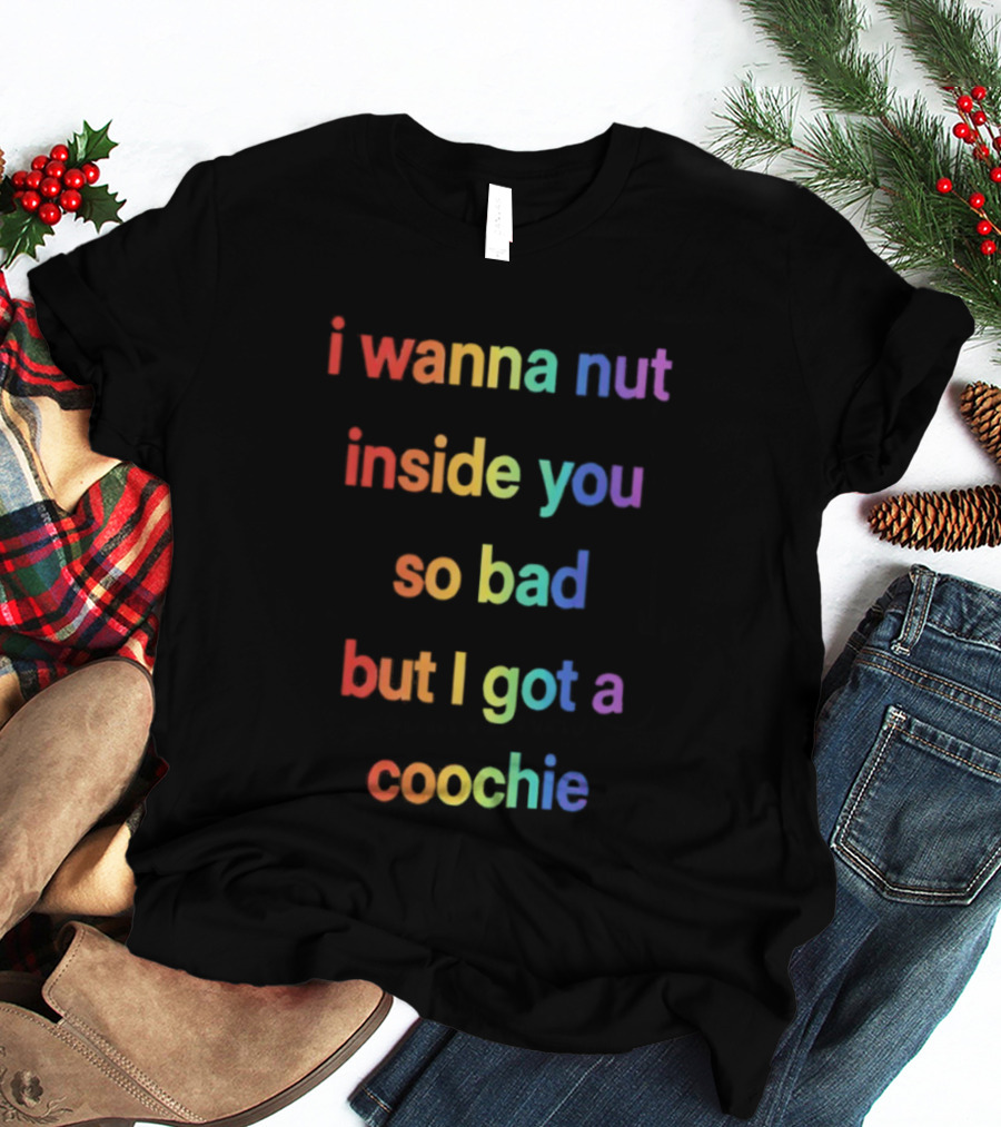 I Wanna Nut Inside You So Bad But I Got A Coochie Rainbow Text T-Shirt