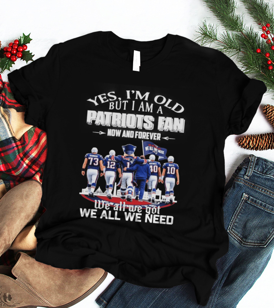 Yes I'm Old But I Am A Patriots Fan Now And Forever We All We Got We All We Need T-Shirt