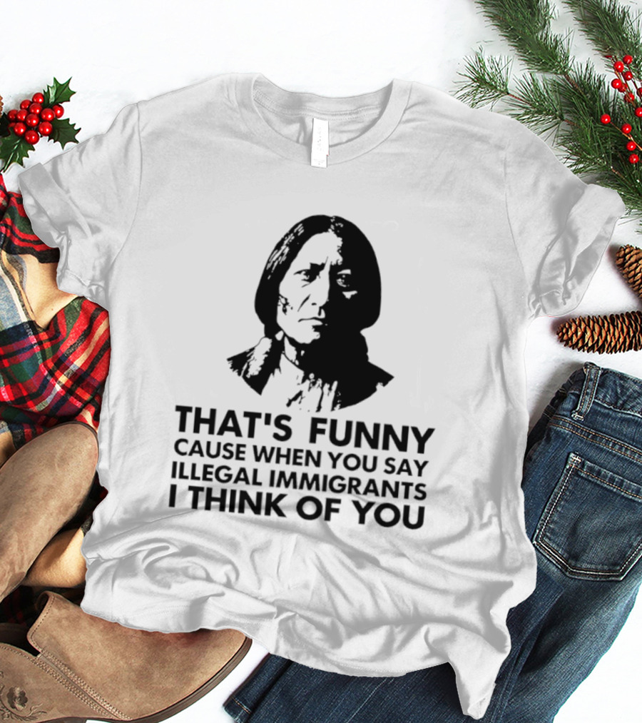 That's Funny Cause When You Say Illegal Immigrants I Think Of You Native American T-Shirt
