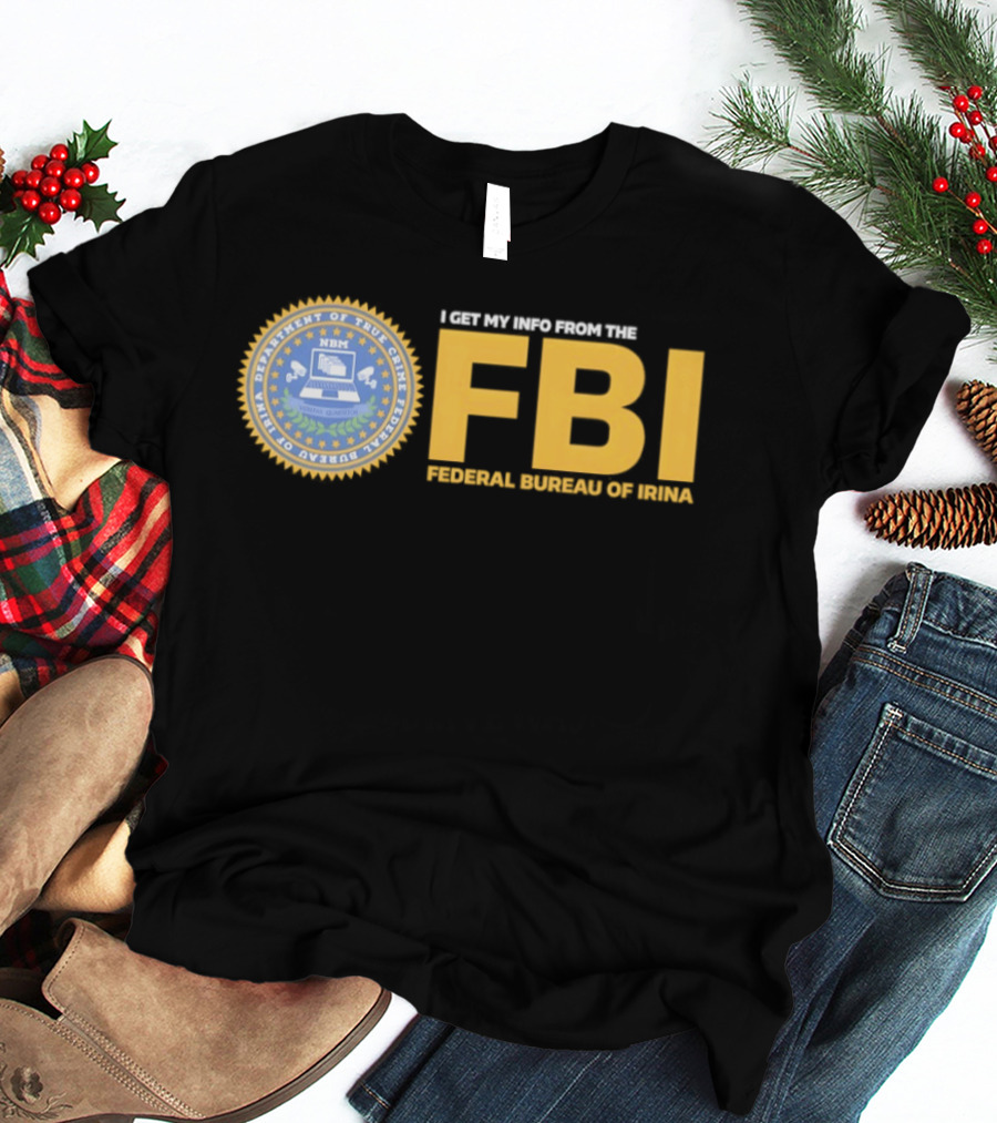 I Get My Info From The FBI Department Of True Crime Federal Bureau Of Irina T-Shirt