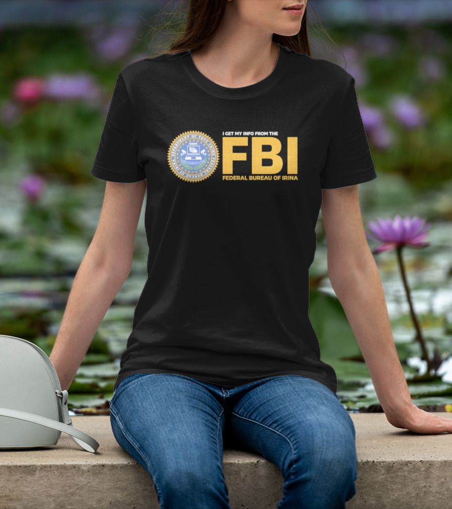 I Get My Info From The FBI Department Of True Crime Federal Bureau Of Irina T-Shirt