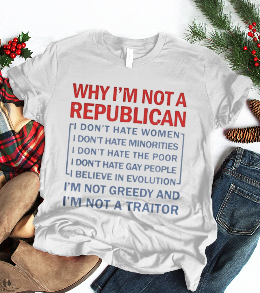 Why I'm Not A Republican I Don't Hate Women Or Minorities I Don't Hate The Poor Or Gay People I Believe In Evolution I'm Not Greedy And Not A Traitor T-Shirt