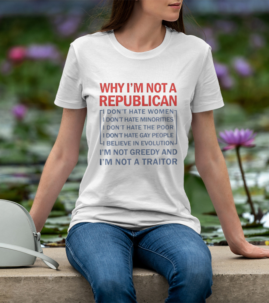 Why I'm Not A Republican I Don't Hate Women Or Minorities I Don't Hate The Poor Or Gay People I Believe In Evolution I'm Not Greedy And Not A Traitor T-Shirt