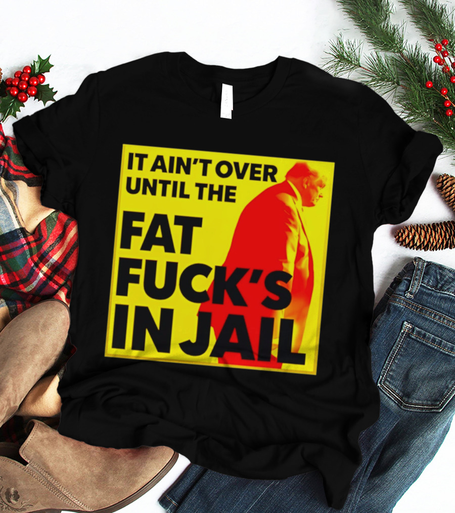 It Ain't Over Until The Fat Fuck's In Jail Trump T-Shirt