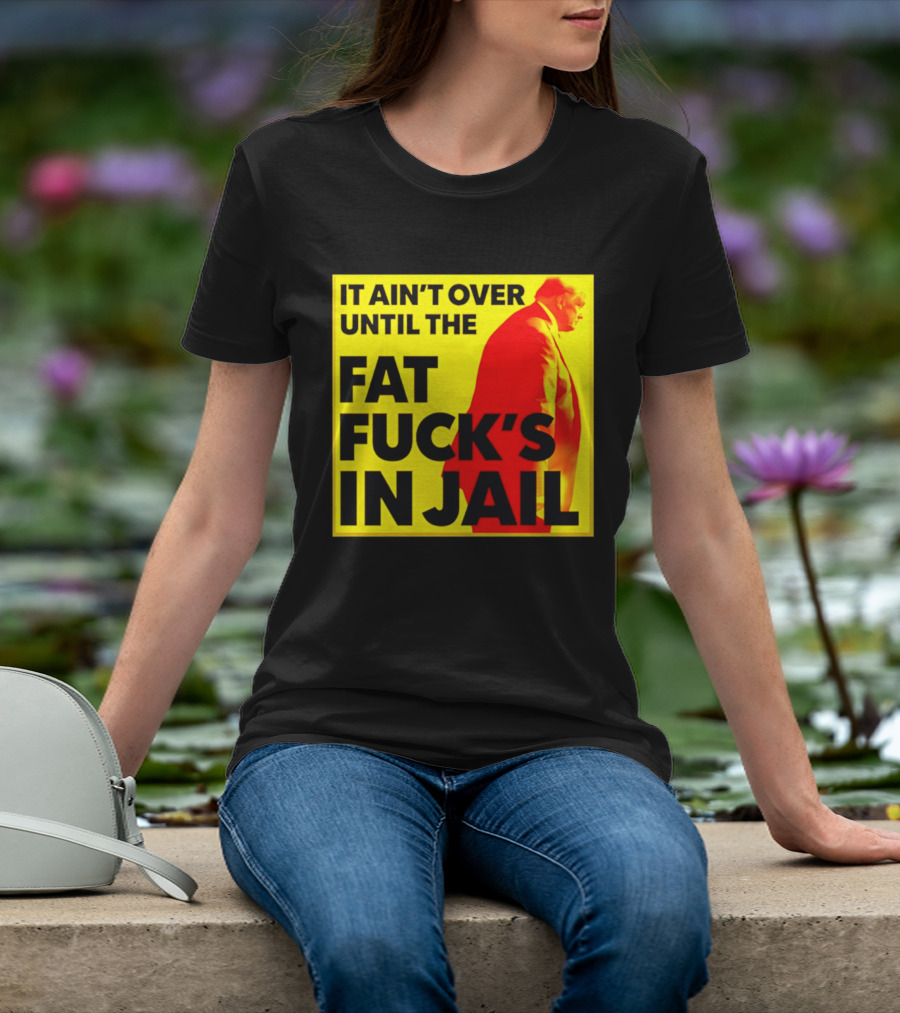 It Ain't Over Until The Fat Fuck's In Jail Trump T-Shirt