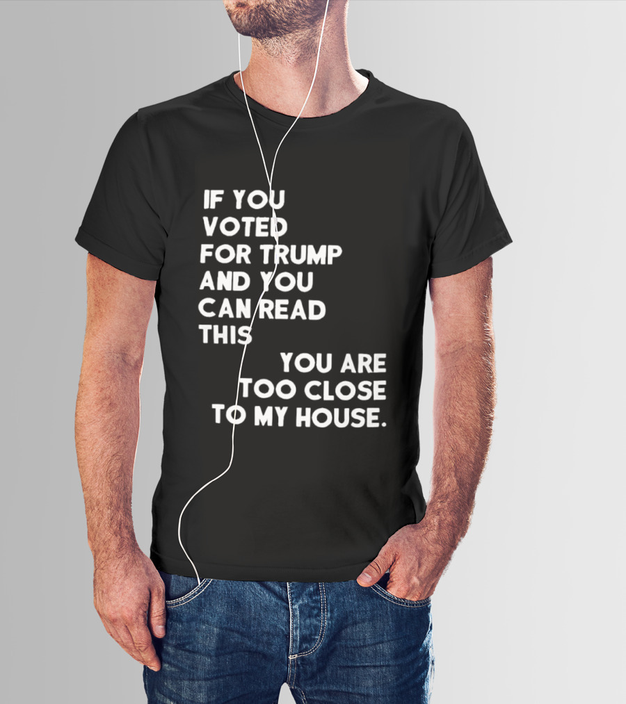 If You Voted For Trump And You Can Read This You Are Too Close To My House T-Shirt