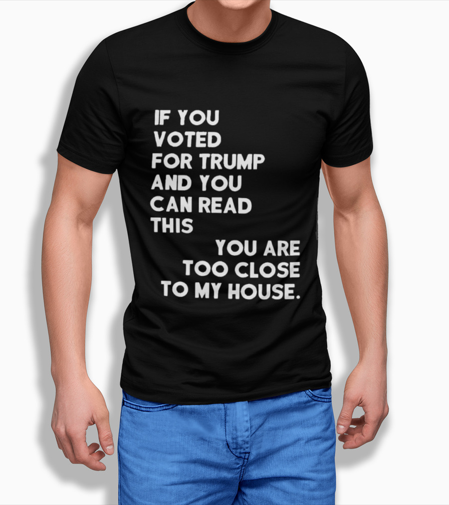 If You Voted For Trump And You Can Read This You Are Too Close To My House T-Shirt