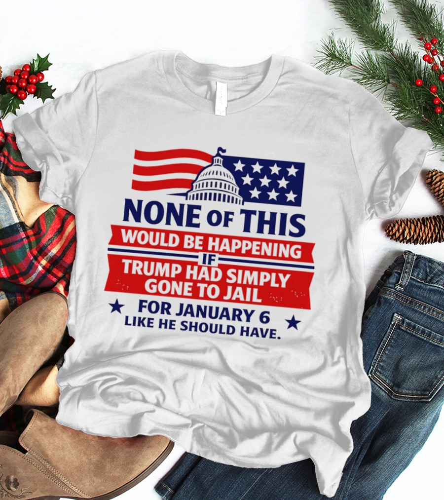 None Of This Would Be Happening If Trump Had Simply Gone To Jail January 6 Like He Should Have T-Shirt