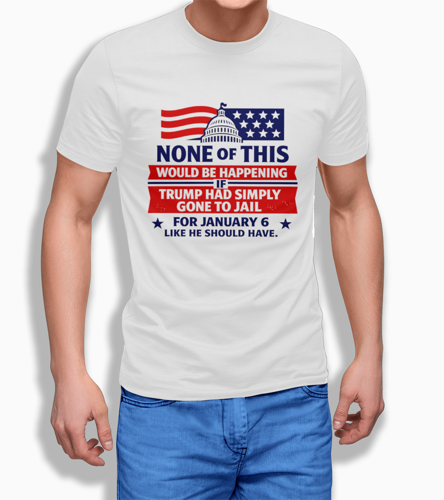 None Of This Would Be Happening If Trump Had Simply Gone To Jail January 6 Like He Should Have T-Shirt