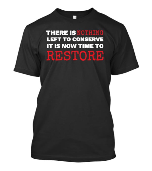 There Is Nothing Left To Conserve It Is Now Time To Restore T-Shirt