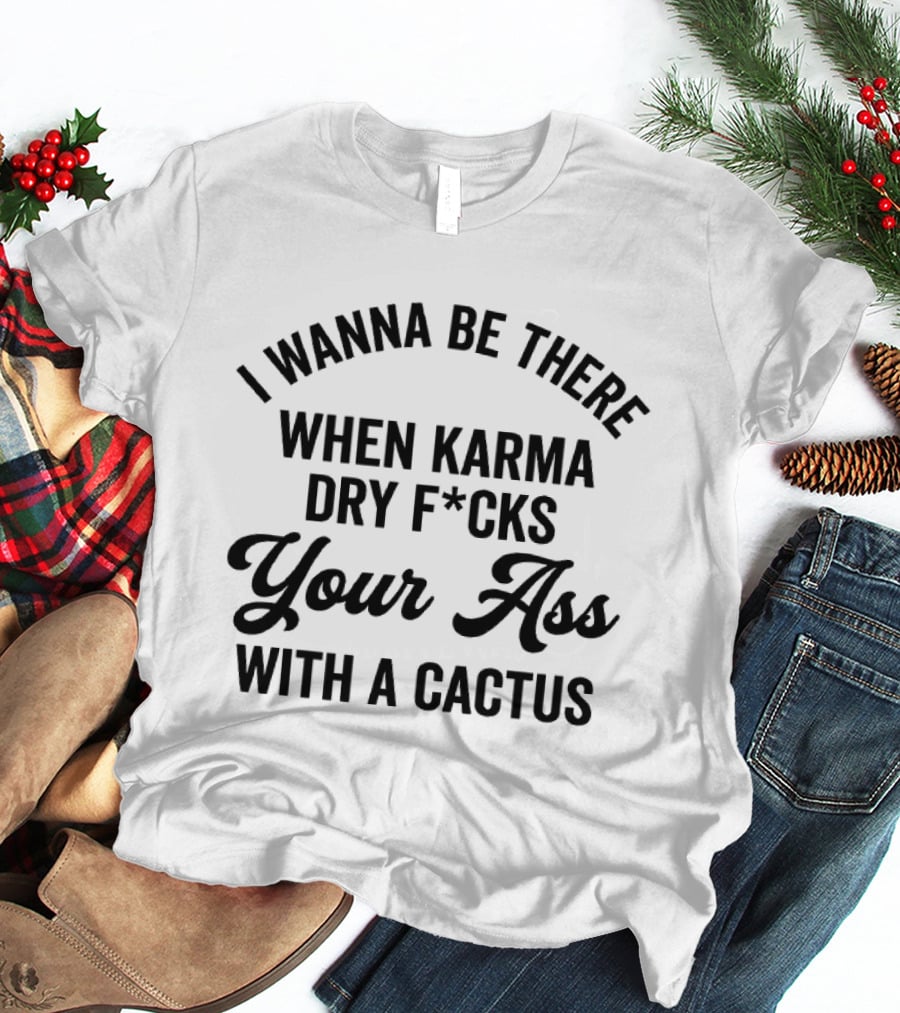 I Wanna Be There When Karma Dry F*cks Your Ass With A Cactus T-Shirt