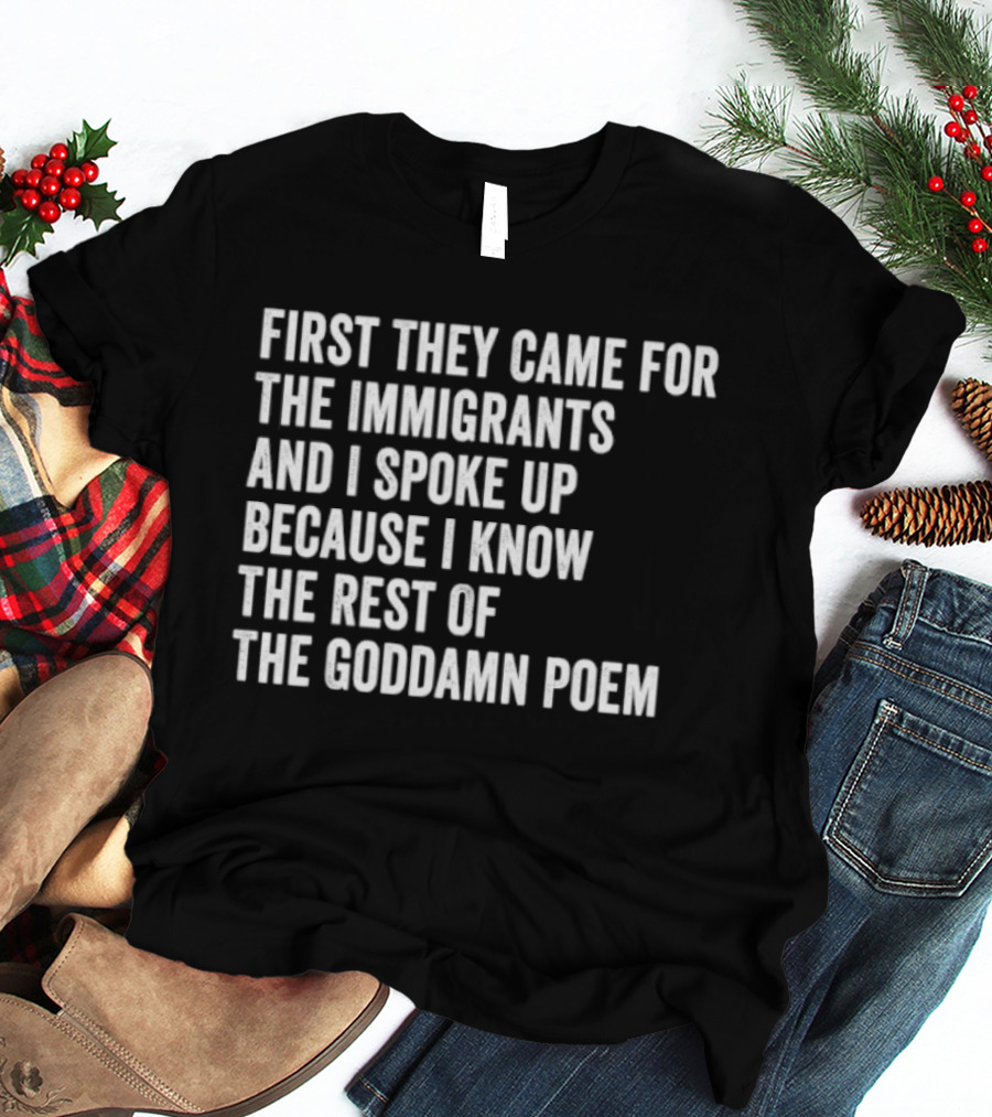 First They Came For The Immigrants And I Spoke Up Because I Know The Rest Of The Goddamn Poem T-Shirt