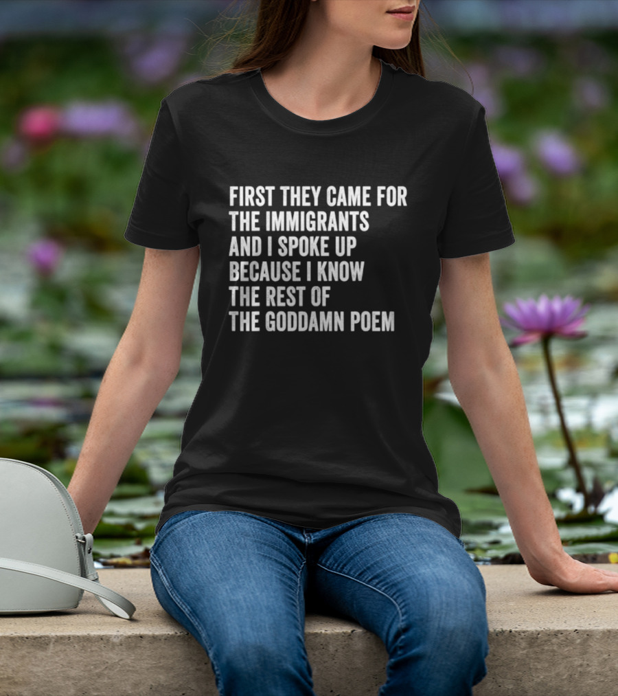 First They Came For The Immigrants And I Spoke Up Because I Know The Rest Of The Goddamn Poem T-Shirt