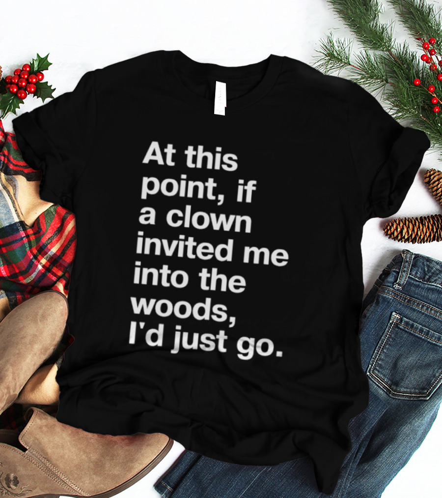 At This Point If A Clown Invited Me Into The Woods I'd Just Go T-Shirt