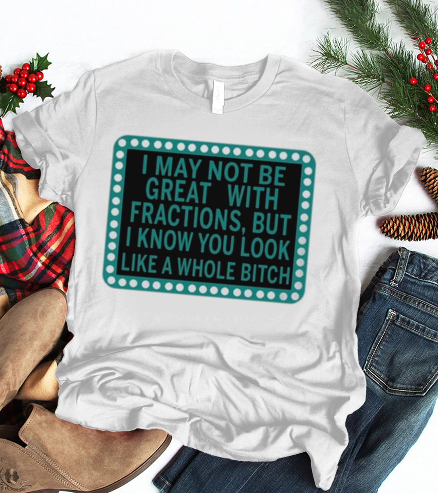I May Not Be Great With Fractions But I Know You Look Like A Whole Bitch T-Shirt