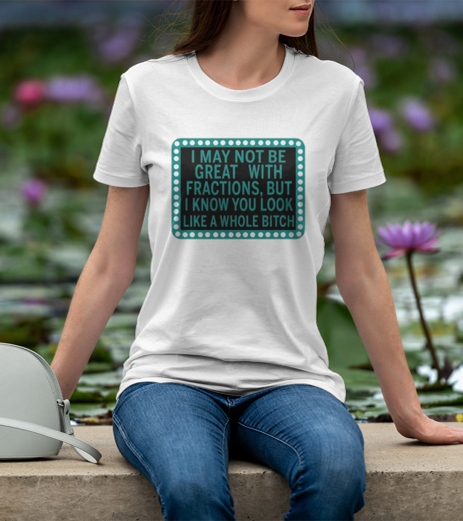 I May Not Be Great With Fractions But I Know You Look Like A Whole Bitch T-Shirt