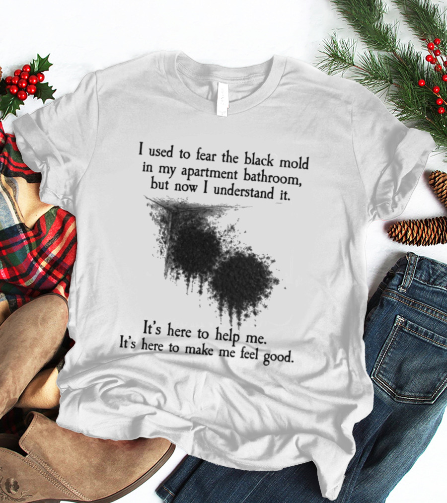 I Used To Fear The Black Mold In My Apartment Bathroom Now I Understand It's Here To Help Me Feel Good T-Shirt