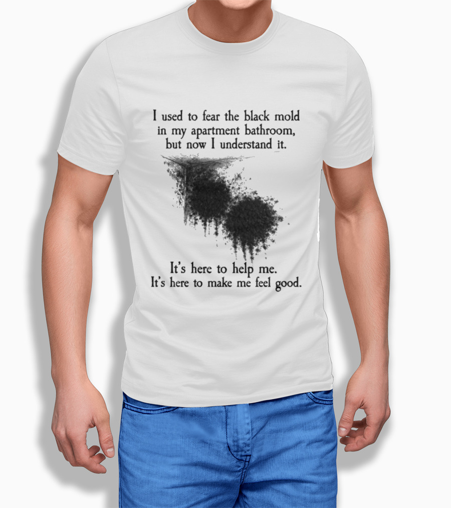 I Used To Fear The Black Mold In My Apartment Bathroom Now I Understand It's Here To Help Me Feel Good T-Shirt