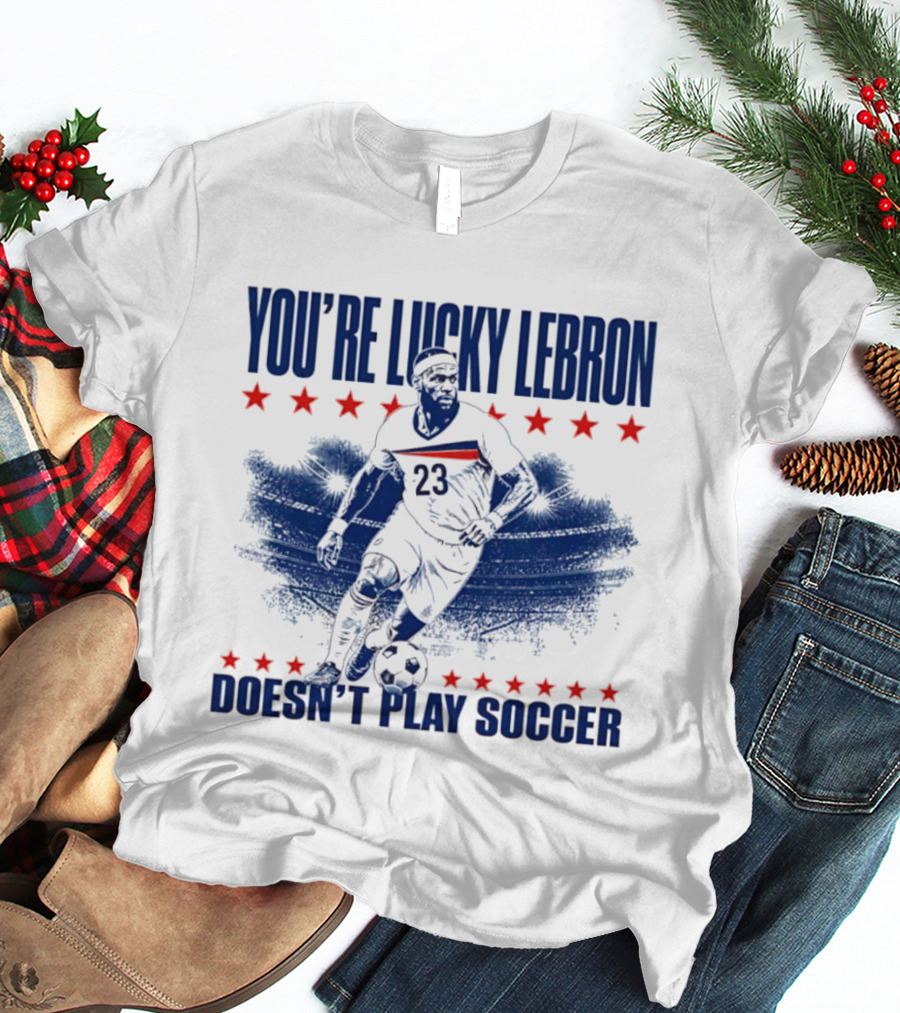 You're Lucky Lebron Number 23 Doesn't Play Soccer T-Shirt