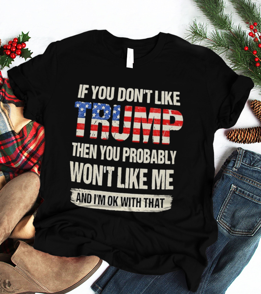 If You Don't Like Trump Then You Probably Won't Like Me And I'm Ok With That T-Shirt