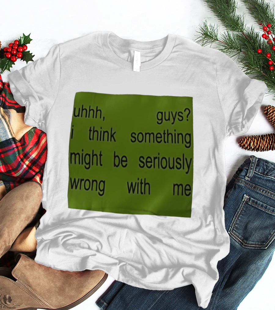 Uhhh Guys I Think Something Might Be Seriously Wrong With Me T-Shirt
