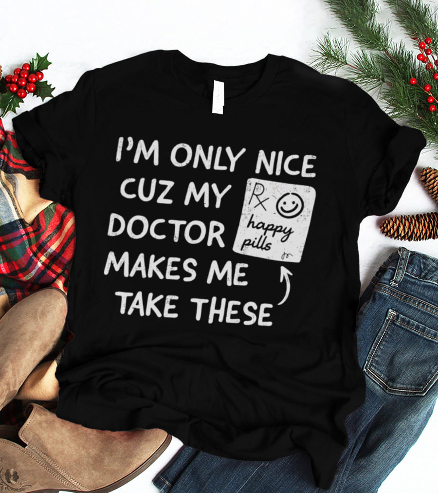 I'm Only Nice Cuz My Doctor Makes Me Take These Happy Pills T-Shirt