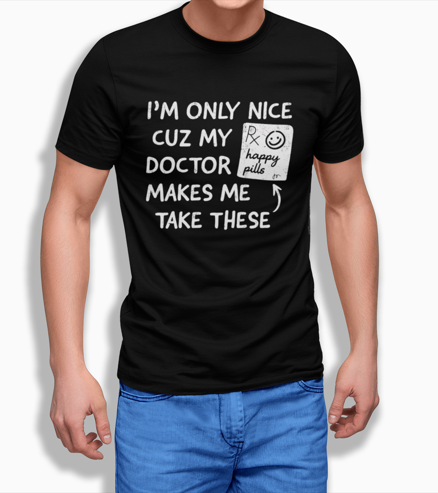 I'm Only Nice Cuz My Doctor Makes Me Take These Happy Pills T-Shirt