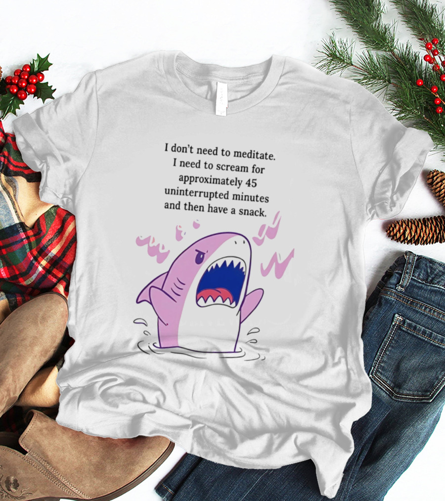 Shark I Don't Need To Meditate I Need To Scream For 45 Uninterrupted Minutes And Then Have A Snack T-Shirt