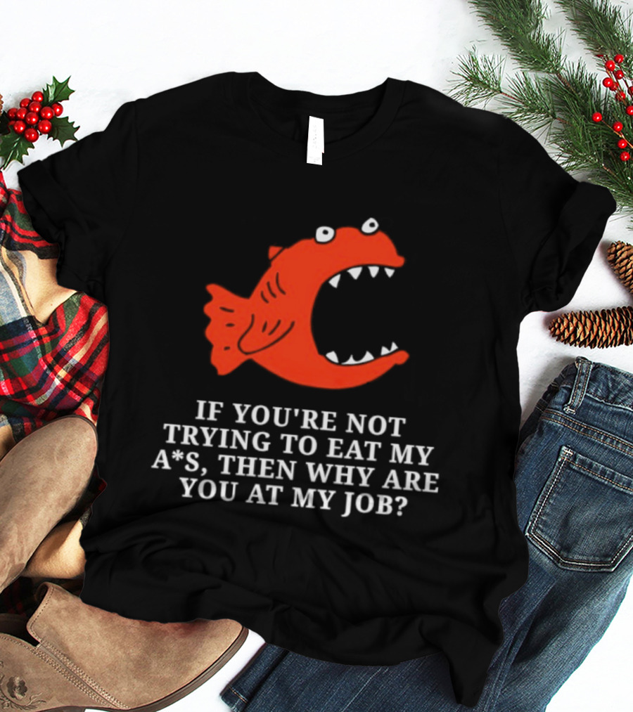 Piranha If You're Not Trying To Eat My Ass Then Why Are You At My Job T-Shirt