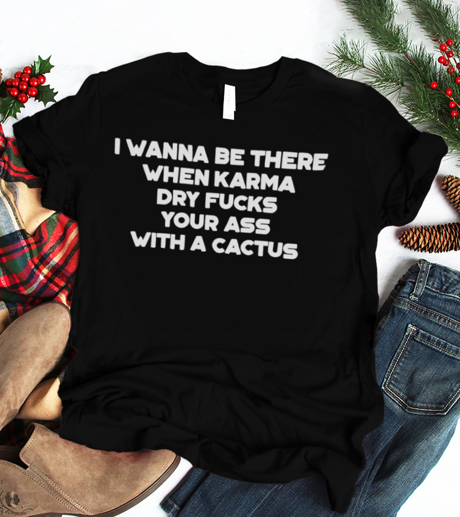 I Wanna Be There When Karma Dry Fucks Your Ass With A Cactus T-Shirt