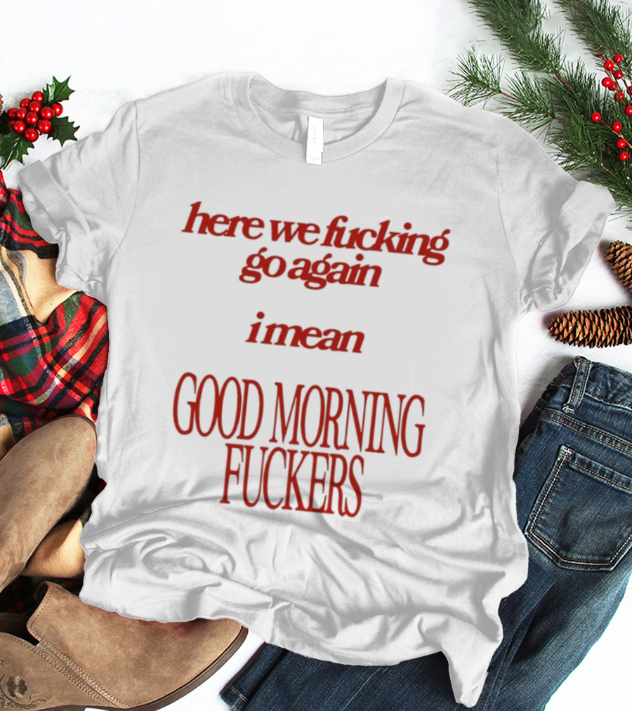 Here We Fucking Go Again I Mean Good Morning Fuckers T-Shirt
