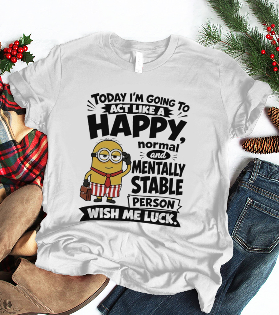 Minions Today I'm Going To Act Like A Happy Normal And Mentally Stable Person Wish Me Luck T-Shirt