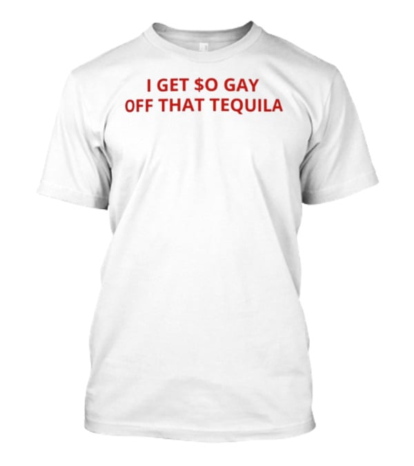 I Get $o Gay Off That Tequila T-Shirt