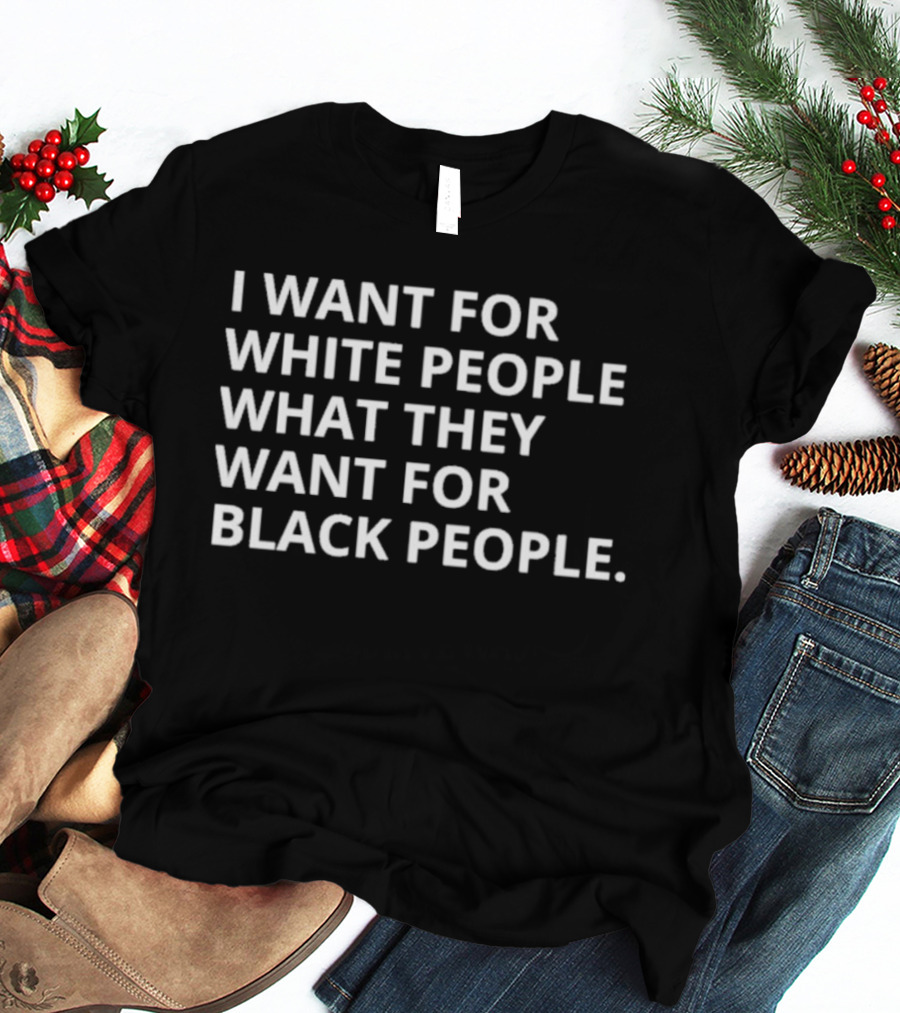 I Want For White People What They Want For Black People T-Shirt