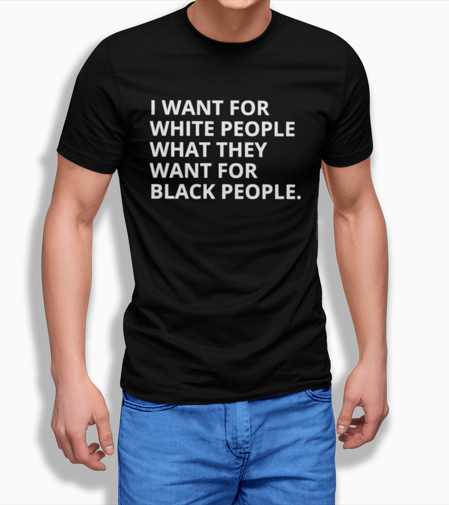 I Want For White People What They Want For Black People T-Shirt