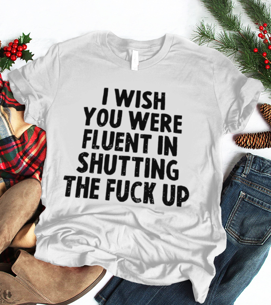 I Wish You Were Fluent In Shutting The Fuck Up T-Shirt