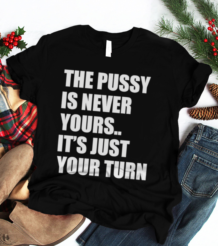 The Pussy Is Never Yours It's Just Your Turn T-Shirt