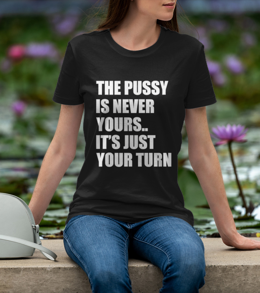 The Pussy Is Never Yours It's Just Your Turn T-Shirt