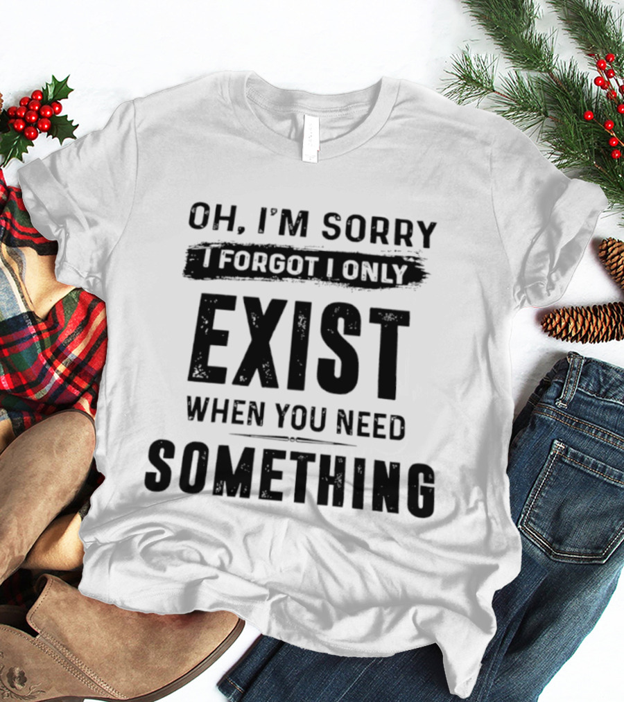 Oh I'm Sorry I Forgot I Only Exist When You Need Something T-Shirt