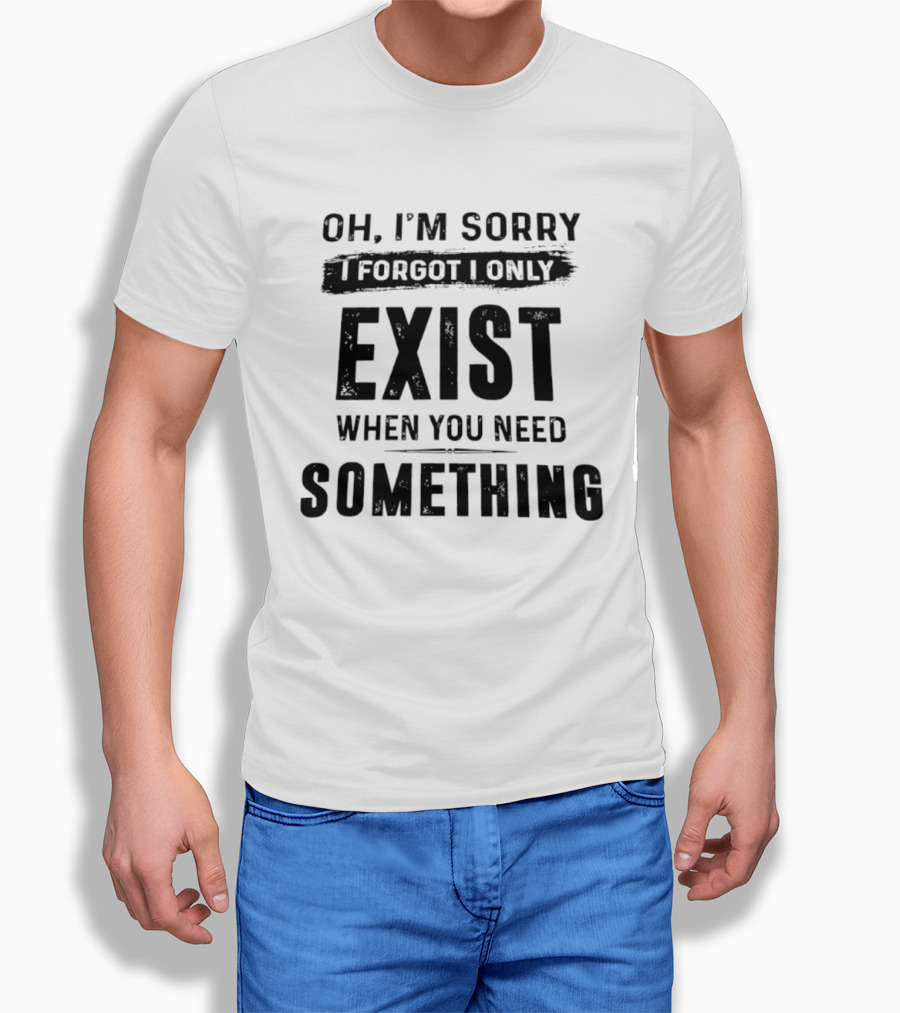 Oh I'm Sorry I Forgot I Only Exist When You Need Something T-Shirt
