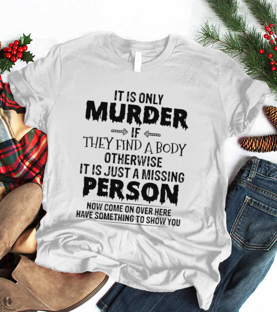It Is Only Murder If They Find A Body Otherwise It Is Just A Missing Person Now Come On Over Here Have Something To Show You T-Shirt