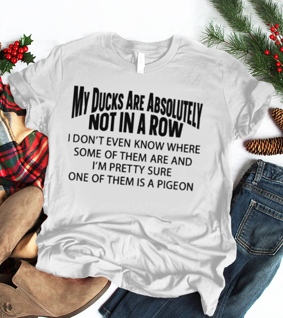 My Ducks Are Absolutely Not In A Row I Don't Even Know Where Some Of Them Are And I'm Pretty Sure One Of Them Is A Pigeon T-Shirt