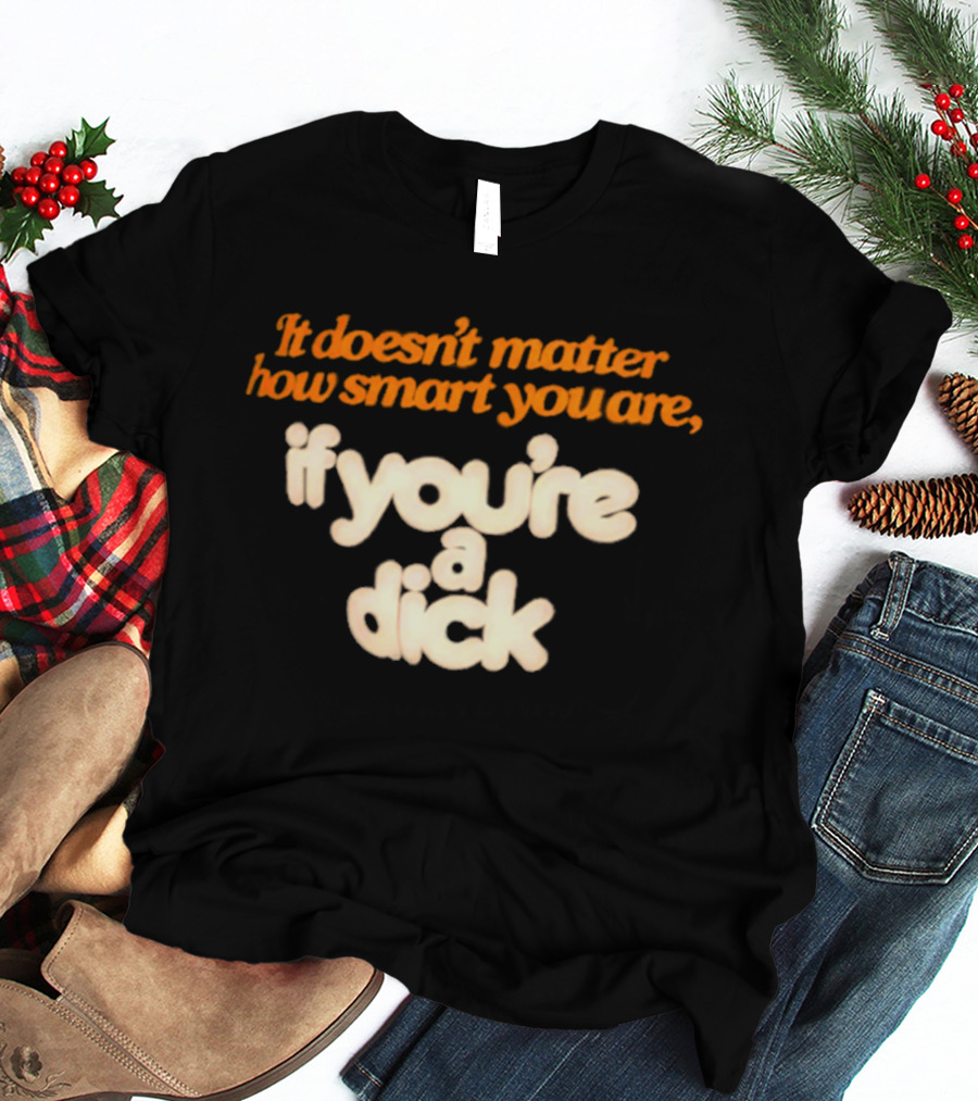 It Doesn't Matter How Smart You Are If You're A Dick T-Shirt