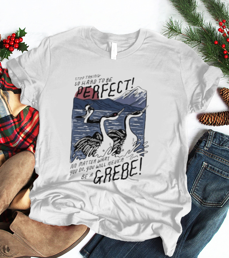 Stop Trying So Hard To Be Perfect No Matter What You Do You Will Never Be A Grebe T-Shirt