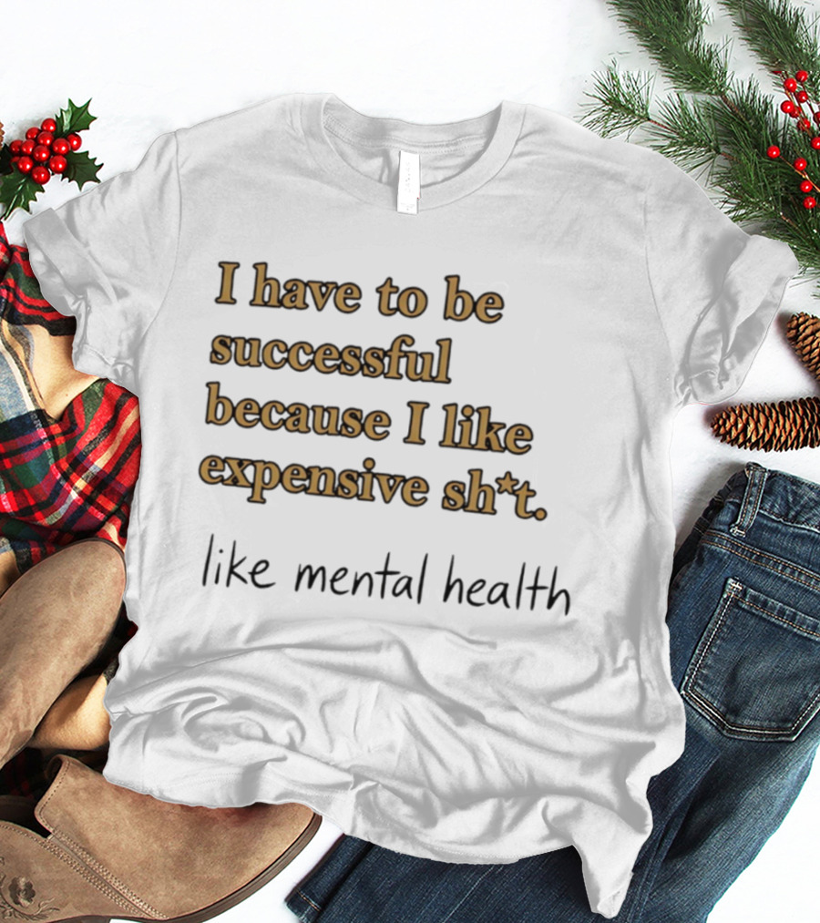 I Have To Be Successful Because I Like Expensive Shit Like Mental Health T-Shirt